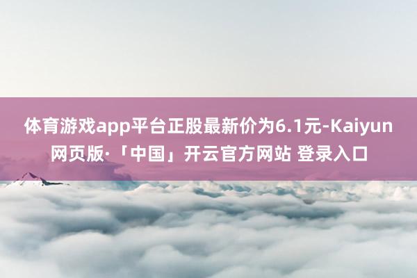 体育游戏app平台正股最新价为6.1元-Kaiyun网页版·「中国」开云官方网站 登录入口