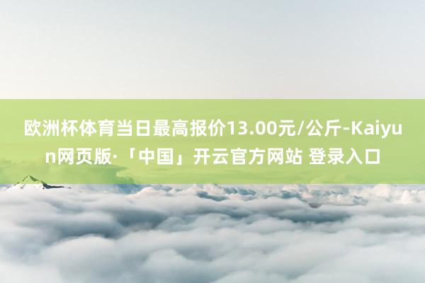 欧洲杯体育当日最高报价13.00元/公斤-Kaiyun网页版·「中国」开云官方网站 登录入口