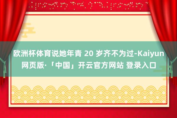 欧洲杯体育说她年青 20 岁齐不为过-Kaiyun网页版·「中国」开云官方网站 登录入口