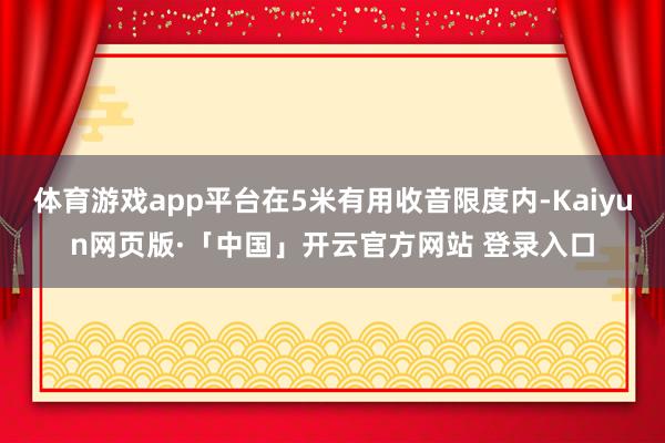 体育游戏app平台在5米有用收音限度内-Kaiyun网页版·「中国」开云官方网站 登录入口
