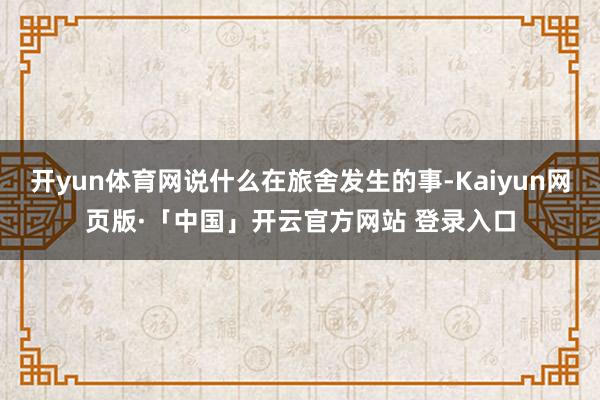 开yun体育网说什么在旅舍发生的事-Kaiyun网页版·「中国」开云官方网站 登录入口