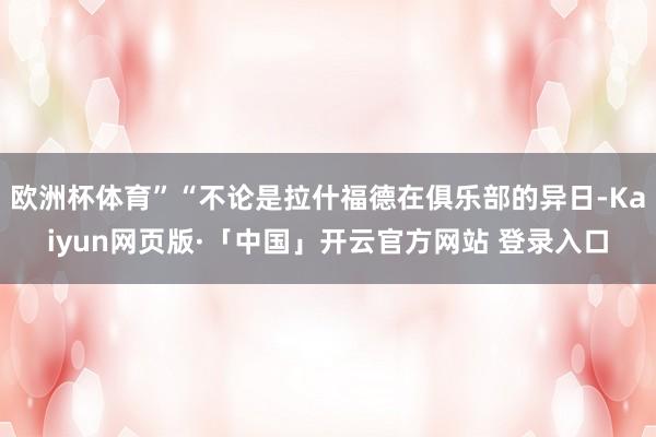 欧洲杯体育”“不论是拉什福德在俱乐部的异日-Kaiyun网页版·「中国」开云官方网站 登录入口