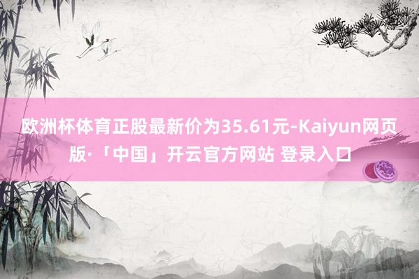 欧洲杯体育正股最新价为35.61元-Kaiyun网页版·「中国」开云官方网站 登录入口