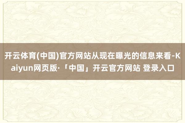 开云体育(中国)官方网站从现在曝光的信息来看-Kaiyun网页版·「中国」开云官方网站 登录入口