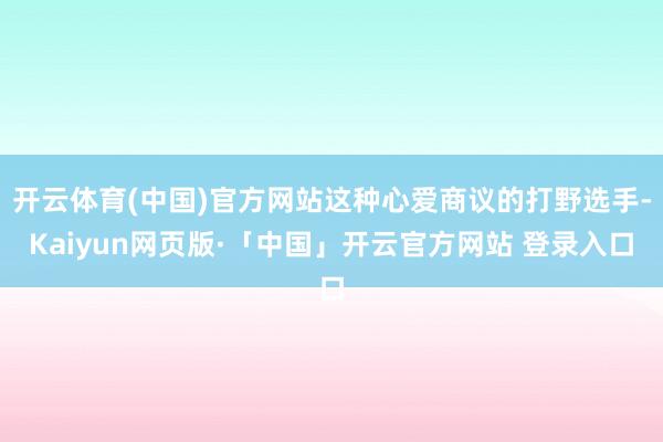 开云体育(中国)官方网站这种心爱商议的打野选手-Kaiyun网页版·「中国」开云官方网站 登录入口