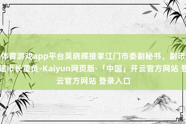 体育游戏app平台吴晓晖接掌江门市委副秘书、副市长及代理市长重负-Kaiyun网页版·「中国」开云官方网站 登录入口