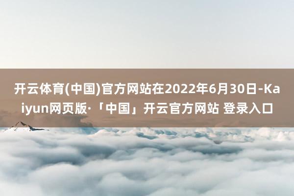开云体育(中国)官方网站在2022年6月30日-Kaiyun网页版·「中国」开云官方网站 登录入口