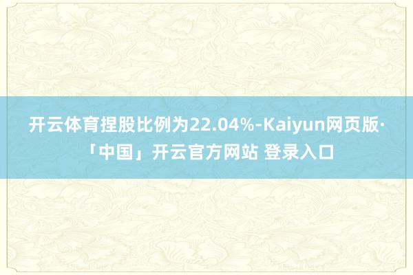 开云体育捏股比例为22.04%-Kaiyun网页版·「中国」开云官方网站 登录入口