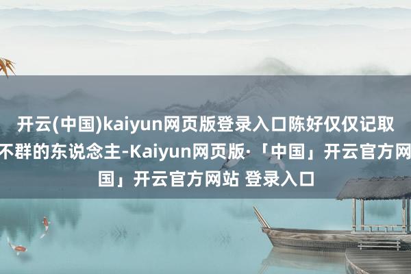 开云(中国)kaiyun网页版登录入口陈好仅仅记取了这个卓尔不群的东说念主-Kaiyun网页版·「中国」开云官方网站 登录入口