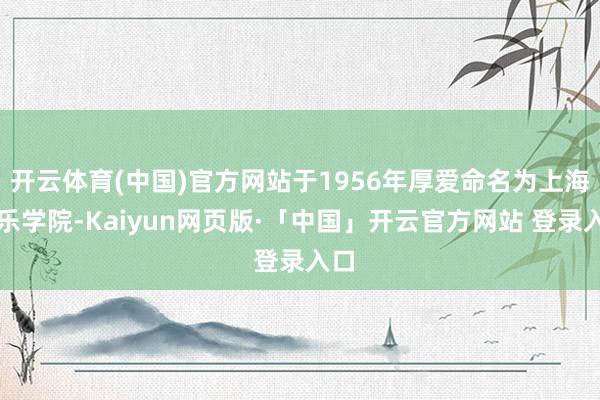 开云体育(中国)官方网站于1956年厚爱命名为上海音乐学院-Kaiyun网页版·「中国」开云官方网站 登录入口
