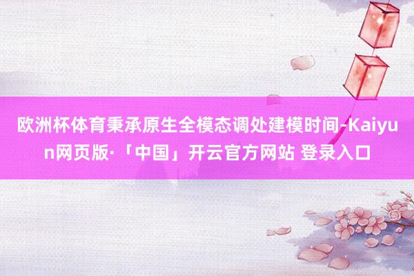 欧洲杯体育秉承原生全模态调处建模时间-Kaiyun网页版·「中国」开云官方网站 登录入口