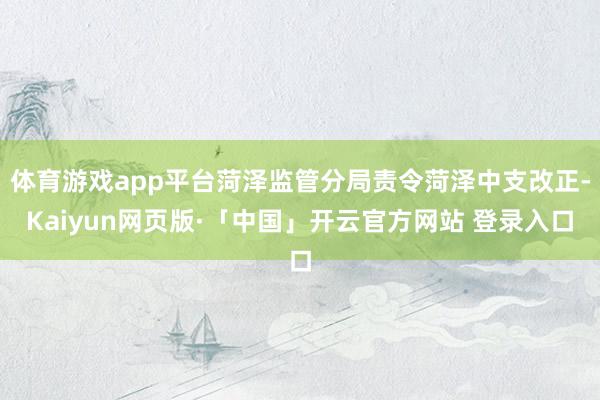 体育游戏app平台菏泽监管分局责令菏泽中支改正-Kaiyun网页版·「中国」开云官方网站 登录入口