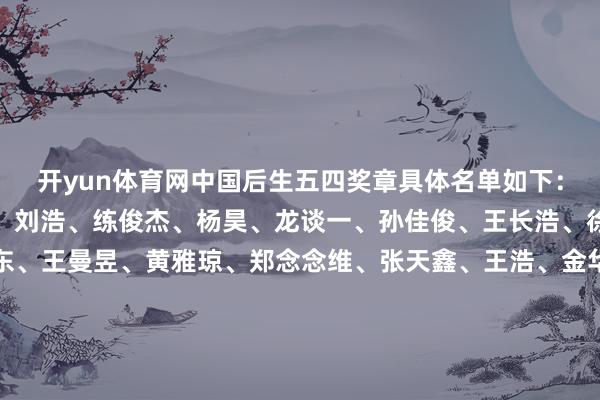 开yun体育网中国后生五四奖章具体名单如下:刘宇坤、谢瑜、季博文、刘浩、练俊杰、杨昊、龙谈一、孙佳俊、王长浩、徐嘉余、孙颖莎、樊振东、王曼昱、黄雅琼、郑念念维、张天鑫、王浩、金华、蔡秉辰、王小梅、史怡婕、邹益、王李超、邹连康、姚攒、杨洪、陈懿、何聖羔、廖克力、黄文娟、金芋成、张杰 -Kaiyun网页版·「中国」开云官方网站 登录入口