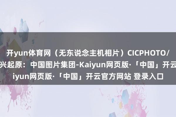 开yun体育网(无东说念主机相片)CICPHOTO/张连华 摄 裁剪:武兴 起原:中国图片集团-Kaiyun网页版·「中国」开云官方网站 登录入口