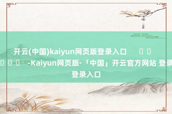 开云(中国)kaiyun网页版登录入口 -Kaiyun网页版·「中国」开云官方网站 登录入口
