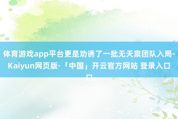 体育游戏app平台更是劝诱了一批无天禀团队入局-Kaiyun网页版·「中国」开云官方网站 登录入口