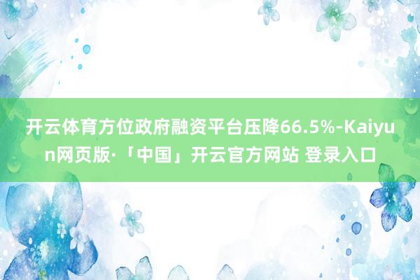 开云体育方位政府融资平台压降66.5%-Kaiyun网页版·「中国」开云官方网站 登录入口