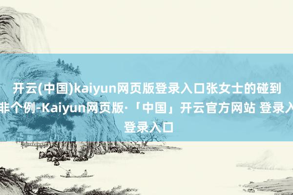 开云(中国)kaiyun网页版登录入口张女士的碰到并非个例-Kaiyun网页版·「中国」开云官方网站 登录入口