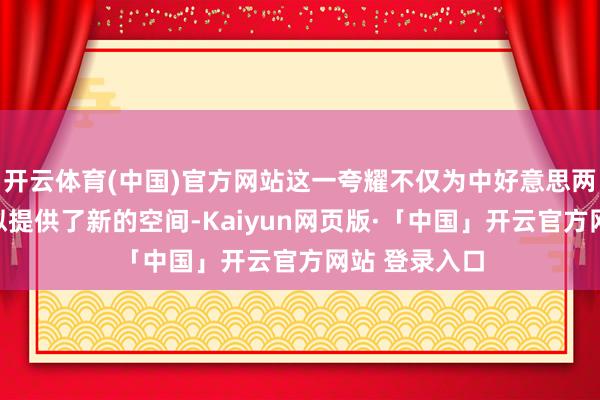 开云体育(中国)官方网站这一夸耀不仅为中好意思两国公众的相似提供了新的空间-Kaiyun网页版·「中国」开云官方网站 登录入口