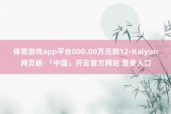 体育游戏app平台000.00万元到12-Kaiyun网页版·「中国」开云官方网站 登录入口