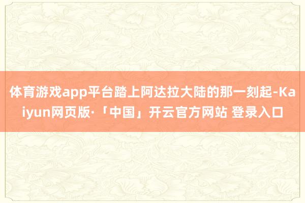 体育游戏app平台踏上阿达拉大陆的那一刻起-Kaiyun网页版·「中国」开云官方网站 登录入口