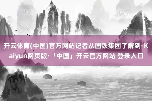 开云体育(中国)官方网站记者从国铁集团了解到-Kaiyun网页版·「中国」开云官方网站 登录入口