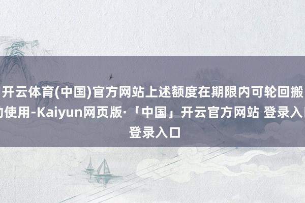 开云体育(中国)官方网站上述额度在期限内可轮回搬动使用-Kaiyun网页版·「中国」开云官方网站 登录入口
