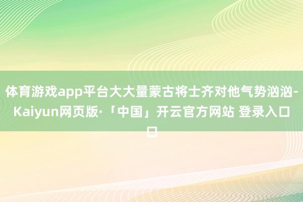 体育游戏app平台大大量蒙古将士齐对他气势汹汹-Kaiyun网页版·「中国」开云官方网站 登录入口