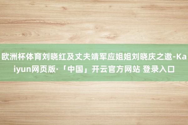 欧洲杯体育刘晓红及丈夫靖军应姐姐刘晓庆之邀-Kaiyun网页版·「中国」开云官方网站 登录入口