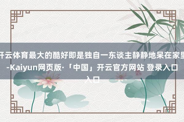 开云体育最大的酷好即是独自一东谈主静静地呆在家里-Kaiyun网页版·「中国」开云官方网站 登录入口