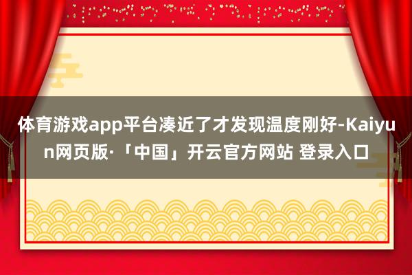 体育游戏app平台凑近了才发现温度刚好-Kaiyun网页版·「中国」开云官方网站 登录入口
