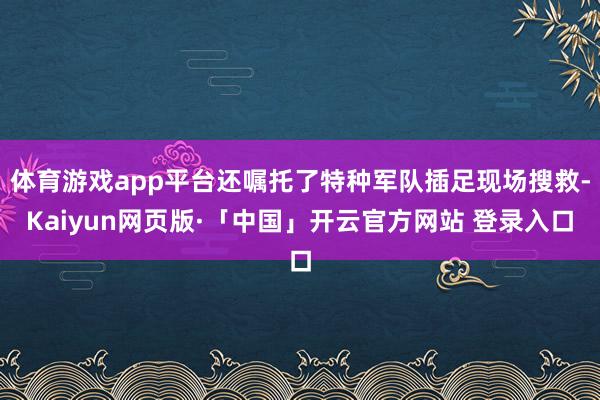 体育游戏app平台还嘱托了特种军队插足现场搜救-Kaiyun网页版·「中国」开云官方网站 登录入口