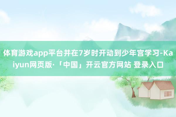 体育游戏app平台并在7岁时开动到少年宫学习-Kaiyun网页版·「中国」开云官方网站 登录入口