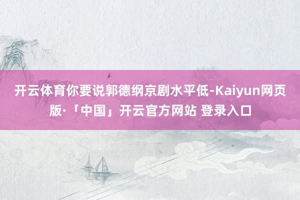 开云体育你要说郭德纲京剧水平低-Kaiyun网页版·「中国」开云官方网站 登录入口