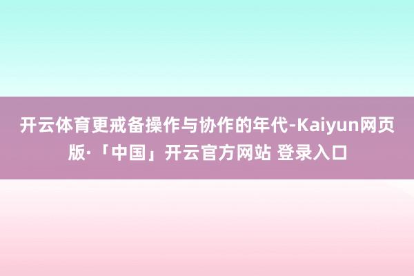 开云体育更戒备操作与协作的年代-Kaiyun网页版·「中国」开云官方网站 登录入口