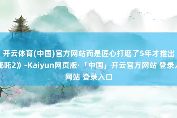 开云体育(中国)官方网站而是匠心打磨了5年才推出《哪吒2》-Kaiyun网页版·「中国」开云官方网站 登录入口