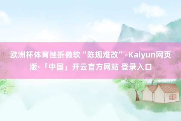 欧洲杯体育挫折微软“陈规难改”-Kaiyun网页版·「中国」开云官方网站 登录入口