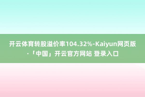 开云体育转股溢价率104.32%-Kaiyun网页版·「中国」开云官方网站 登录入口