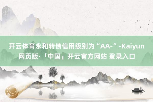 开云体育永和转债信用级别为“AA-”-Kaiyun网页版·「中国」开云官方网站 登录入口