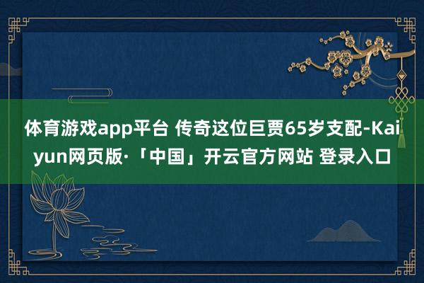 体育游戏app平台 传奇这位巨贾65岁支配-Kaiyun网页版·「中国」开云官方网站 登录入口
