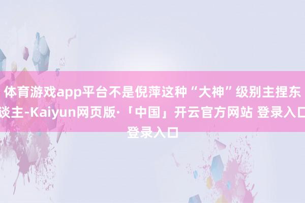 体育游戏app平台不是倪萍这种“大神”级别主捏东谈主-Kaiyun网页版·「中国」开云官方网站 登录入口