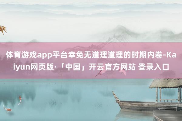 体育游戏app平台幸免无道理道理的时期内卷-Kaiyun网页版·「中国」开云官方网站 登录入口