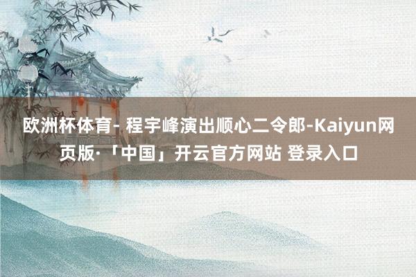 欧洲杯体育- 程宇峰演出顺心二令郎-Kaiyun网页版·「中国」开云官方网站 登录入口