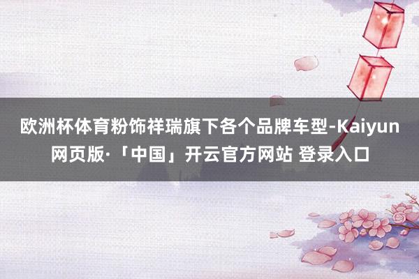 欧洲杯体育粉饰祥瑞旗下各个品牌车型-Kaiyun网页版·「中国」开云官方网站 登录入口