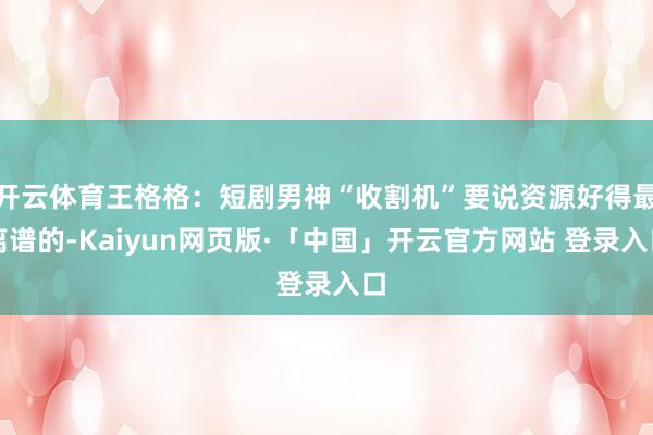 开云体育王格格：短剧男神“收割机”要说资源好得最离谱的-Kaiyun网页版·「中国」开云官方网站 登录入口