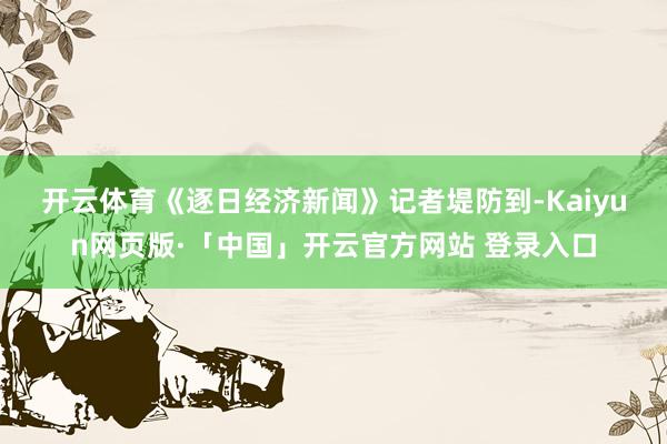开云体育　　《逐日经济新闻》记者堤防到-Kaiyun网页版·「中国」开云官方网站 登录入口
