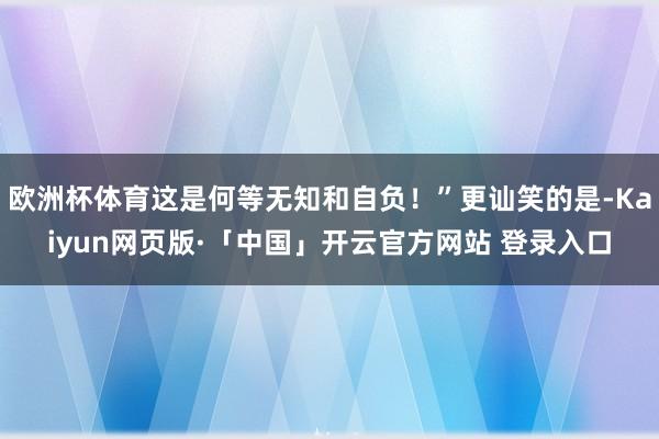 欧洲杯体育这是何等无知和自负！”更讪笑的是-Kaiyun网页版·「中国」开云官方网站 登录入口