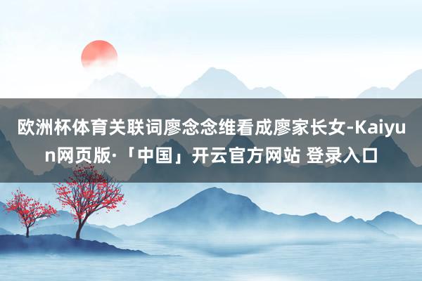 欧洲杯体育关联词廖念念维看成廖家长女-Kaiyun网页版·「中国」开云官方网站 登录入口