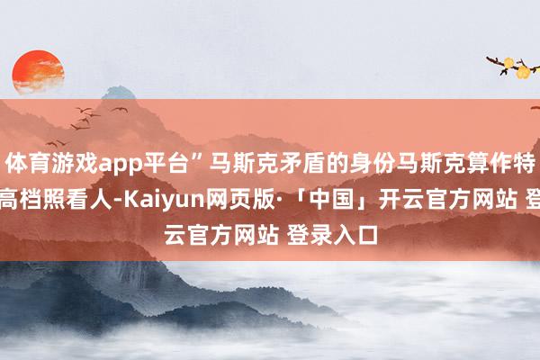 体育游戏app平台”马斯克矛盾的身份马斯克算作特朗普的高档照看人-Kaiyun网页版·「中国」开云官方网站 登录入口