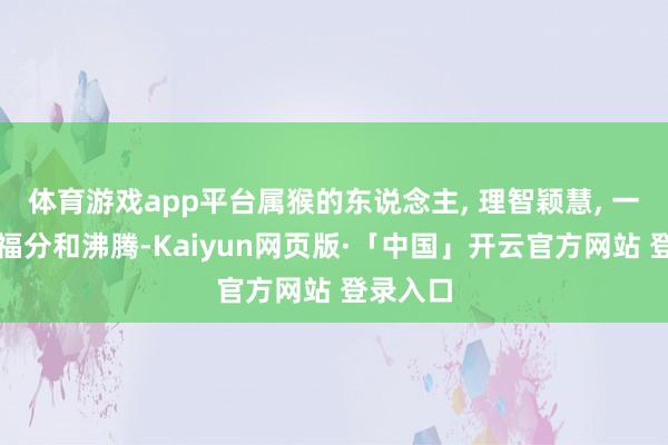 体育游戏app平台属猴的东说念主, 理智颖慧, 一世不缺福分和沸腾-Kaiyun网页版·「中国」开云官方网站 登录入口